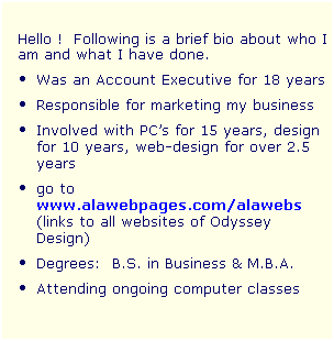 Text Box:  
Hello !  Following is a brief bio about who I am and what I have done.  
Was an Account Executive for 18 years
Responsible for marketing my business
Involved with PCs for 15 years, design for 10 years, web-design for over 2.5 years 
go to www.alawebpages.com/alawebs (links to all websites of Odyssey Design)
Degrees:  B.S. in Business & M.B.A. 
Attending ongoing computer classes 
